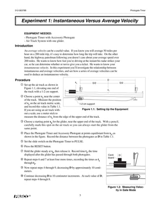 012-06379B                                                                                                 Photogate Timer




     Experiment 1: Instantaneous Versus Average Velocity

        EQUIPMENT NEEDED:
        - Photogate Timer with Accessory Photogate
        - Air Track System with one glider.
Introduction
        An average velocity can be a useful value. If you know you will average 50 miles per
        hour on a 200 mile trip, it’s easy to determine how long the trip will take. On the other
        hand, the highway patrolman following you doesn’t care about your average speed over
        200 miles. He wants to know how fast you’re driving at the instant his radar strikes your
        car, so he can determine whether or not to give you a ticket. He wants to know your
        instantaneous velocity. In this experiment you’ll investigate the relationship between
        instantaneous and average velocities, and see how a series of average velocities can be
        used to deduce an instantaneous velocity.

Procedure                                                                              D
                                                         x0               D/2                        D/2
        Set up the air track as shown in
        Figure 1.1, elevating one end of
                                                                                       x1
        the track with a 1-2 cm support.
        Choose a point x1 near the center
        of the track. Measure the position
        of x1 on the air track metric scale,               1-2 cm support
        and record this value in Table 1.1.
        If you are using an air track with-                   Figure 1.1: Setting Up the Equipment
        out a scale, use a meter stick to
        measure the distance of x1 from the edge of the upper end of the track.
        Choose a starting point x0 for the glider, near the upper end of the track. With a pencil,
        carefully mark this spot on the air track so you can always start the glider from the
        same point.
        Place the Photogate Timer and Accessory Photogate at points equidistant from x1, as
        shown in the figure. Record the distance between the photogates as D in Table 1.1.
        Set the slide switch on the Photogate Timer to PULSE.
        Press the RESET button.
        Hold the glider steady at x0, then release it. Record time t1, the time
        displayed after the glider has passed through both photogates.                 Card-         D
                                                                                       board
        Repeat steps 6 and 7 at least four more times, recording the times as t2
        through t5.
        Now repeat steps 4 through 9, decreasing D by approximately 10 centi-
        meters.
        Continue decreasing D in 10 centimeter increments. At each value of D,
        repeat steps 4 through 8.

                                                                                       Figure 1.2: Measuring Veloc-
                                                                                             ity in Gate Mode

             ®                                                5
 