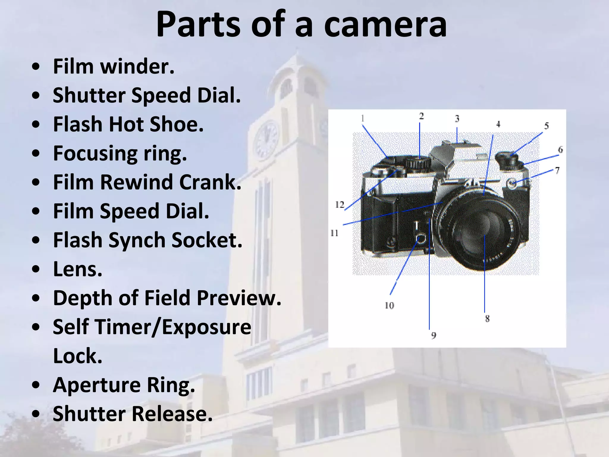 Parts of a camera Film winder.  Shutter Speed Dial.  Flash Hot Shoe.  Focusing ring.  Film Rewind Crank.  Film Speed Dial.  Flash Synch Socket.  Lens.  Depth of Field Preview.  Self Timer/Exposure Lock.  Aperture Ring.  Shutter Release.   