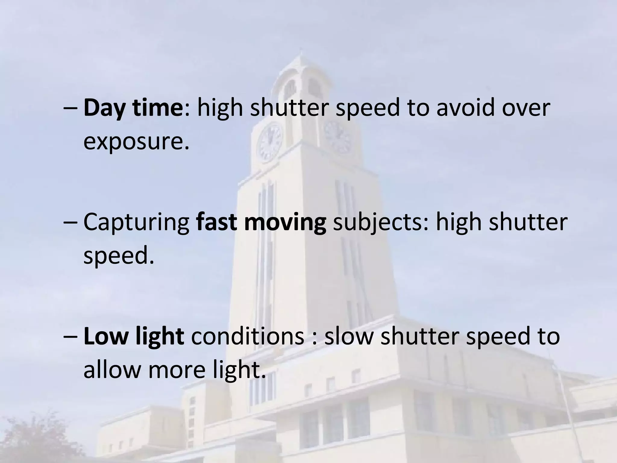 Day time : high shutter speed to avoid over exposure. Capturing  fast moving  subjects: high shutter speed. Low light  conditions : slow shutter speed to allow more light. 
