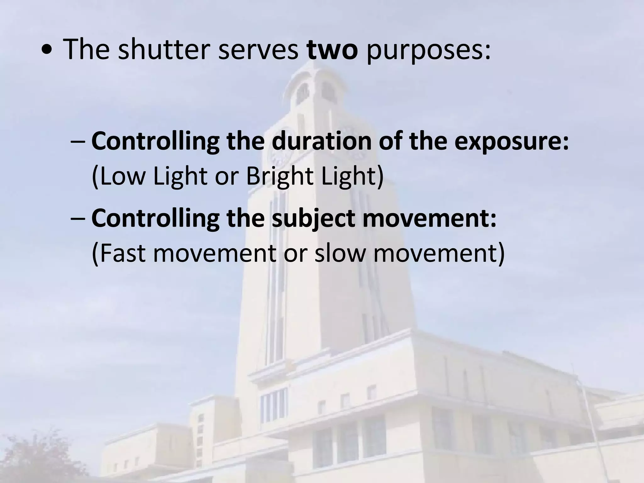 The shutter serves  two  purposes:  Controlling the duration of the exposure:  (Low Light or Bright Light) Controlling the subject movement: (Fast movement or slow movement) 