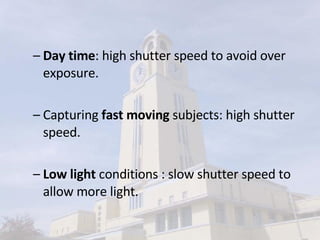 Day time : high shutter speed to avoid over exposure. Capturing  fast moving  subjects: high shutter speed. Low light  conditions : slow shutter speed to allow more light. 