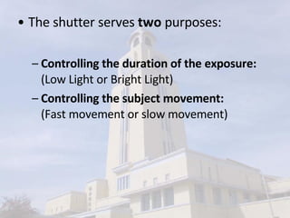The shutter serves  two  purposes:  Controlling the duration of the exposure:  (Low Light or Bright Light) Controlling the subject movement: (Fast movement or slow movement) 