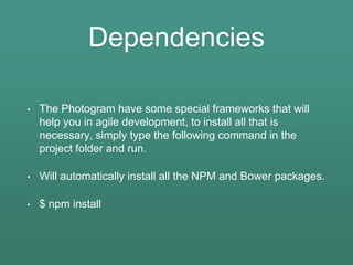 Dependencies
• The Photogram have some special frameworks that will
help you in agile development, to install all that is
necessary, simply type the following command in the
project folder and run.
• Will automatically install all the NPM and Bower packages.
• $ npm install
 