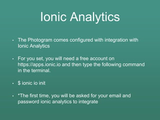 Ionic Analytics
• The Photogram comes configured with integration with
Ionic Analytics
• For you set, you will need a free account on
https://apps.ionic.io and then type the following command
in the terminal.
• $ ionic io init
• *The first time, you will be asked for your email and
password ionic analytics to integrate
 