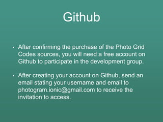Github
• After confirming the purchase of the Photo Grid
Codes sources, you will need a free account on
Github to participate in the development group.
• After creating your account on Github, send an
email stating your username and email to
photogram.ionic@gmail.com to receive the
invitation to access.
 