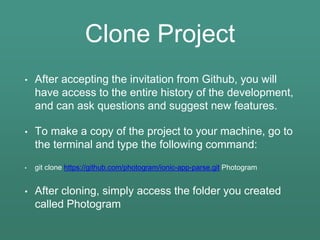 Clone Project
• After accepting the invitation from Github, you will
have access to the entire history of the development,
and can ask questions and suggest new features.
• To make a copy of the project to your machine, go to
the terminal and type the following command:
• git clone https://github.com/photogram/ionic-app-parse.git Photogram
• After cloning, simply access the folder you created
called Photogram
 