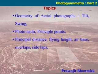 Topics
Photogrammetry : Part 2
• Geometry of Aerial photographs – Tilt,
Swing,
• Photo nadir, Principle points,
• Principal distance, flying height, air base,
overlaps, side laps,
Prasenjit Bhowmick
 