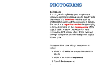 Definition:
A photogram is a photographic image made
without a camera by placing objects directly onto
the surface of a sensitive material such as
photographic paper and then exposing it to light.
The result is a negative shadow image varying
in tone, depending on the transparency of the
objects used. Areas of the paper that have
received no light appear white; those exposed
through transparent or semi-transparent objects
appear grey.
Photograms have come through three phases in
history:
1. Phase 1: To record the shapes sizes of natural
objects
2. Phase 2: As an artistic expression
3. Phase 3: Contemporary art
1
 