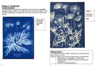 Phase 1: To Record
Contextual studies.
The first period of “photogram” exploration was to produce a scientific
record of natural objects. Anna Atkins was one of the first involved in this
scientific photographic development. Her work can be seen in these two
images
2 3
Poppies:
Cyanotype
Impression,
1850
British Algae:
Cyanotype
Impression,
1843
Writing Task 1
Look closely at the two images; choose one to write about and
then discuss it in pairs.
Stick the image in your book and make notes on the following
• AESTHETICS, TECHNIQUE & FUNCTION
• COMPOSITION, DEPTH OF FIELD, TEXTURE &
CONTRAST
• OPACITY & TRANSPARENCY.
 