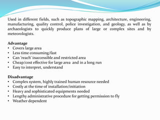 Used in different fields, such as topographic mapping, architecture, engineering,
manufacturing, quality control, police investigation, and geology, as well as by
archaeologists to quickly produce plans of large or complex sites and by
meteorologists.
Advantage
• Covers large area
• Less time consuming/fast
• Can ‘reach’ inaccessible and restricted area
• Cheap/cost effective for large area and in a long run
• Easy to interpret, understand
Disadvantage
• Complex system, highly trained human resource needed
• Costly at the time of installation/initiation
• Heavy and sophisticated equipments needed
• Lengthy administrative procedure for getting permission to fly
• Weather dependent
 