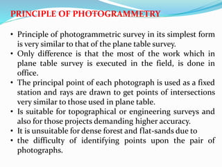 PRINCIPLE OF PHOTOGRAMMETRY
• Principle of photogrammetric survey in its simplest form
is very similar to that of the plane table survey.
• Only difference is that the most of the work which in
plane table survey is executed in the field, is done in
office.
• The principal point of each photograph is used as a fixed
station and rays are drawn to get points of intersections
very similar to those used in plane table.
• Is suitable for topographical or engineering surveys and
also for those projects demanding higher accuracy.
• It is unsuitable for dense forest and flat-sands due to
• the difficulty of identifying points upon the pair of
photographs.
 