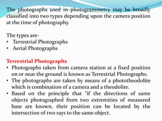 The photographs used in photogrammetry may be broadly
classified into two types depending upon the camera position
at the time of photography.
The types are-
• Terrestrial Photographs
• Aerial Photographs
Terrestrial Photographs
• Photographs taken from camera station at a fixed position
on or near the ground is known as Terrestrial Photographs.
• The photographs are taken by means of a phototheodolite
which is combination of a camera and a theodolite.
• Based on the principle that “if the directions of same
objects photographed from two extremities of measured
base are known, their position can be located by the
intersection of two rays to the same object.
 