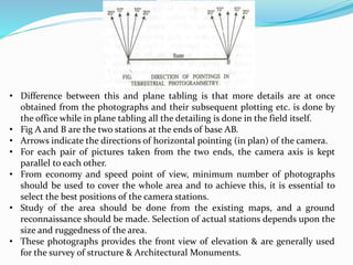 • Difference between this and plane tabling is that more details are at once
obtained from the photographs and their subsequent plotting etc. is done by
the office while in plane tabling all the detailing is done in the field itself.
• Fig A and B are the two stations at the ends of base AB.
• Arrows indicate the directions of horizontal pointing (in plan) of the camera.
• For each pair of pictures taken from the two ends, the camera axis is kept
parallel to each other.
• From economy and speed point of view, minimum number of photographs
should be used to cover the whole area and to achieve this, it is essential to
select the best positions of the camera stations.
• Study of the area should be done from the existing maps, and a ground
reconnaissance should be made. Selection of actual stations depends upon the
size and ruggedness of the area.
• These photographs provides the front view of elevation & are generally used
for the survey of structure & Architectural Monuments.
 