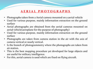 A E R I A L P H O T O G R A P H S
• Photographs taken from a Aerial camera mounted on a aerial vehicle
• Used for various purpose, mainly information extraction on the ground
surface
• Aerial photographs are obtained from the aerial cameras mounted on
aerial vehicle(aeroplane for the purpose of photography)
• Used for various purpose, mainly information extraction on the ground
surface
• Photographs are taken from camera station in the air with the axis of
camera vertical or nearly vertical.
• Is the branch of photogrammetry where the photographs are taken from
air station.
• This is the best mapping procedure yet developed for large objects and
are useful for military intelligence.
• For this, aerial camera is used which are fixed on flying aircraft.
 