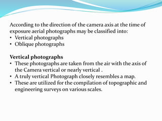 According to the direction of the camera axis at the time of
exposure aerial photographs may be classified into:
• Vertical photographs
• Oblique photographs
Vertical photographs
• These photographs are taken from the air with the axis of
the Camera vertical or nearly vertical .
• A truly vertical Photograph closely resembles a map.
• These are utilized for the compilation of topographic and
engineering surveys on various scales.
 