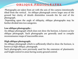O B L I Q U E P H O T O G R A P H S
Photographs are taken from air with the axis of the camera intentionally
tilted from the vertical. An oblique photograph covers larger area of the
ground but clarity of details diminishes towards the far end of the
photograph.
Depending upon the angle of obliquity, oblique photographs may he
further divided into two categories.
Low oblique photographs :
An oblique photograph which does not show the horizon, is known as low
oblique photograph. Such photographs are generally used to compile
reconnaissance maps of inaccessible areas.
High oblique photograph:
An oblique photograph which is sufficiently tilted to show the horizon, is
known as high oblique, photograph.
Such photographs were previously used for the extension of planimetric
and height control in areas having scanty ground control.
 