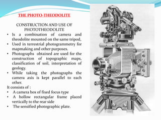 THE PHOTO-THEODOLITE
CONSTRUCTION AND USE OF
PHOTOTHEODOLITE
• Is a combination of camera and
theodolite mounted on the same tripod,
• Used in terrestrial photogrammetry for
mapmaking and other purposes.
• Photographs obtained are used for the
construction of topographic maps,
classification of soil, interpretation of
geology.
• While taking the photographs the
camera axis is kept parallel to each
other.
It consists of :
• A camera box of fixed focus type
• A hollow rectangular frame placed
vertically to the rear side
• The sensified photographic plate.
 