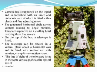• Camera box is supported on the tripod
and is furnished with an inner and
outer axis each of which is fitted with a
clamp and fine adjusting screw.
• The graduated horizontal circle carries
verniers reading to single minutes.
These are supported on a levelling head
carrying three foot screws.
• On the top of the box, a telescope is
fitted.
• The telescope can be rotated in a
vertical plane about a horizontal axis
and is fitted with vertical arc with
verniers, clamp & slow motion screw.
• The line of sight of the telescope is set
in the same vertical plane as the optical
axis of
• camera.
 