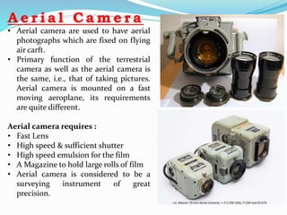A e r i a l C a m e r a
• Aerial camera are used to have aerial
photographs which are fixed on flying
air carft.
• Primary function of the terrestrial
camera as well as the aerial camera is
the same, i.e., that of taking pictures.
Aerial camera is mounted on a fast
moving aeroplane, its requirements
are quite different.
Aerial camera requires :
• Fast Lens
• High speed & sufficient shutter
• High speed emulsion for the film
• A Magazine to hold large rolls of film
• Aerial camera is considered to be a
surveying instrument of great
precision.
 