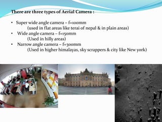 There are three types of Aerial Camera :
• Super wide angle camera – f=100mm
(used in flat areas like terai of nepal & in plain areas)
• Wide angle camera – f=150mm
(Used in hilly areas)
• Narrow angle camera – f=300mm
(Used in higher himalayas, sky scrappers & city like New york)
 