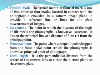 • Fiducial mark –(Reference mark) A fiducial mark is one
of two, three or four marks, located in contact with the
photographic emulsion in a camera image plane to
provide a reference line or lines for the plate
measurement of images.
• Iso centre : The point in which the bisector of the angle
of tilt meets the photographs is known as Isocentre. It
lies on the principal line at a distance of f tan t/2 from the
principal point.
• Principal Point: The point where a perpendicular dropped
from the front nodal point strikes the photographs is
known as principal point of photograph
• Focal length – It is the perpendicular distance from the
centre of the camera lens to either the picture plane or
the camera plate.
 