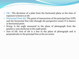 • Tilt : The deviation of a plate from the horizontal plane at the time of
exposure is known as tilt.
• Horizontal Point (h): The point of intersection of the principal line (VIP)
and the horizontal line (oh) through the perspective centre O is known
as horizontal point.
• Swing: Is the angle measured in the plane of photograph from the
positive y-axis clockwise to the nadir point.
• Axis of tilt: Axis of tilt is a line in the plane of photograph and is
perpendicular to the principal line at the iso centre
 