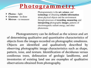 Photogrammetry
Photogrammetry can be defined as the science and art
of determining qualitative and quantitative characteristics of
objects from the images recorded on photographic emulsions.
Objects are identified and qualitatively described by
observing photographic image characteristics such as shape,
pattern, tone, and texture. Identification of deciduous versus
coniferous trees, delineation of geologic landforms, and
inventories of existing land use are examples of qualitative
observations obtained from photography.
 Photos – light
 Gramma – to draw
 Metron – to measure
 