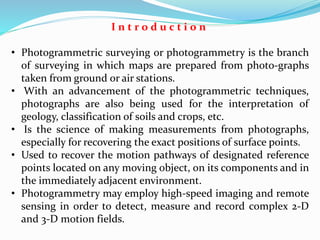 I n t r o d u c t i o n
• Photogrammetric surveying or photogrammetry is the branch
of surveying in which maps are prepared from photo-graphs
taken from ground or air stations.
• With an advancement of the photogrammetric techniques,
photographs are also being used for the interpretation of
geology, classification of soils and crops, etc.
• Is the science of making measurements from photographs,
especially for recovering the exact positions of surface points.
• Used to recover the motion pathways of designated reference
points located on any moving object, on its components and in
the immediately adjacent environment.
• Photogrammetry may employ high-speed imaging and remote
sensing in order to detect, measure and record complex 2-D
and 3-D motion fields.
 