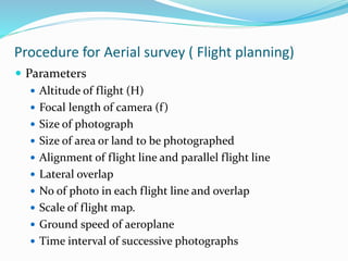 Procedure for Aerial survey ( Flight planning)
 Parameters
 Altitude of flight (H)
 Focal length of camera (f)
 Size of photograph
 Size of area or land to be photographed
 Alignment of flight line and parallel flight line
 Lateral overlap
 No of photo in each flight line and overlap
 Scale of flight map.
 Ground speed of aeroplane
 Time interval of successive photographs
 