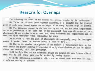 Reasons for Overlaps
 Arrangement of mosaic
 Remove errors due to distortion, displacement, and tilt.
 For view in stereoscope- 3D view.
 Avoid repetition of aerial survey
 