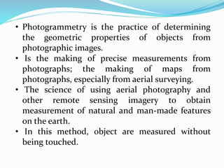 • Photogrammetry is the practice of determining
the geometric properties of objects from
photographic images.
• Is the making of precise measurements from
photographs; the making of maps from
photographs, especially from aerial surveying.
• The science of using aerial photography and
other remote sensing imagery to obtain
measurement of natural and man-made features
on the earth.
• In this method, object are measured without
being touched.
 