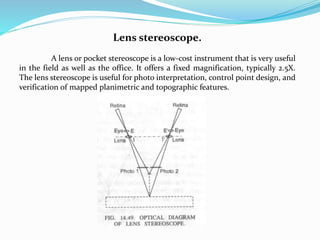 Lens stereoscope.
A lens or pocket stereoscope is a low-cost instrument that is very useful
in the field as well as the office. It offers a fixed magnification, typically 2.5X.
The lens stereoscope is useful for photo interpretation, control point design, and
verification of mapped planimetric and topographic features.
 