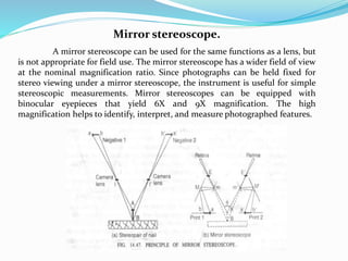 Mirror stereoscope.
A mirror stereoscope can be used for the same functions as a lens, but
is not appropriate for field use. The mirror stereoscope has a wider field of view
at the nominal magnification ratio. Since photographs can be held fixed for
stereo viewing under a mirror stereoscope, the instrument is useful for simple
stereoscopic measurements. Mirror stereoscopes can be equipped with
binocular eyepieces that yield 6X and 9X magnification. The high
magnification helps to identify, interpret, and measure photographed features.
 