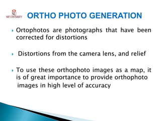 ORTHO PHOTO GENERATION
   Ortophotos are photographs that have been
    corrected for distortions

   Distortions from the camera lens, and relief

   To use these orthophoto images as a map, it
    is of great importance to provide orthophoto
     images in high level of accuracy
 