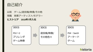 以前 ゲーム/遊技機/映像/その他
現職 背景アーティスト/モデラー
ヒストリア 2018年7月入社
自己紹介
3DCG
PS1～2
プリレンダ
ゲーム映像
3DCG
遊技機/映像/
その他色々
3DCG
PS4・Swich
アーケード
ゲーム
 