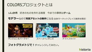 COLORSプロジェクトとは
1人1か月 好きのものを作れる制度 今までの事例はゲーム
スペースペンギンズダンジョン＆バークラー ナイトフライト
モデラーなので背景アセットの制作になる (UE4マーケットプレイス販売を想定）
フォトグラメトリで...