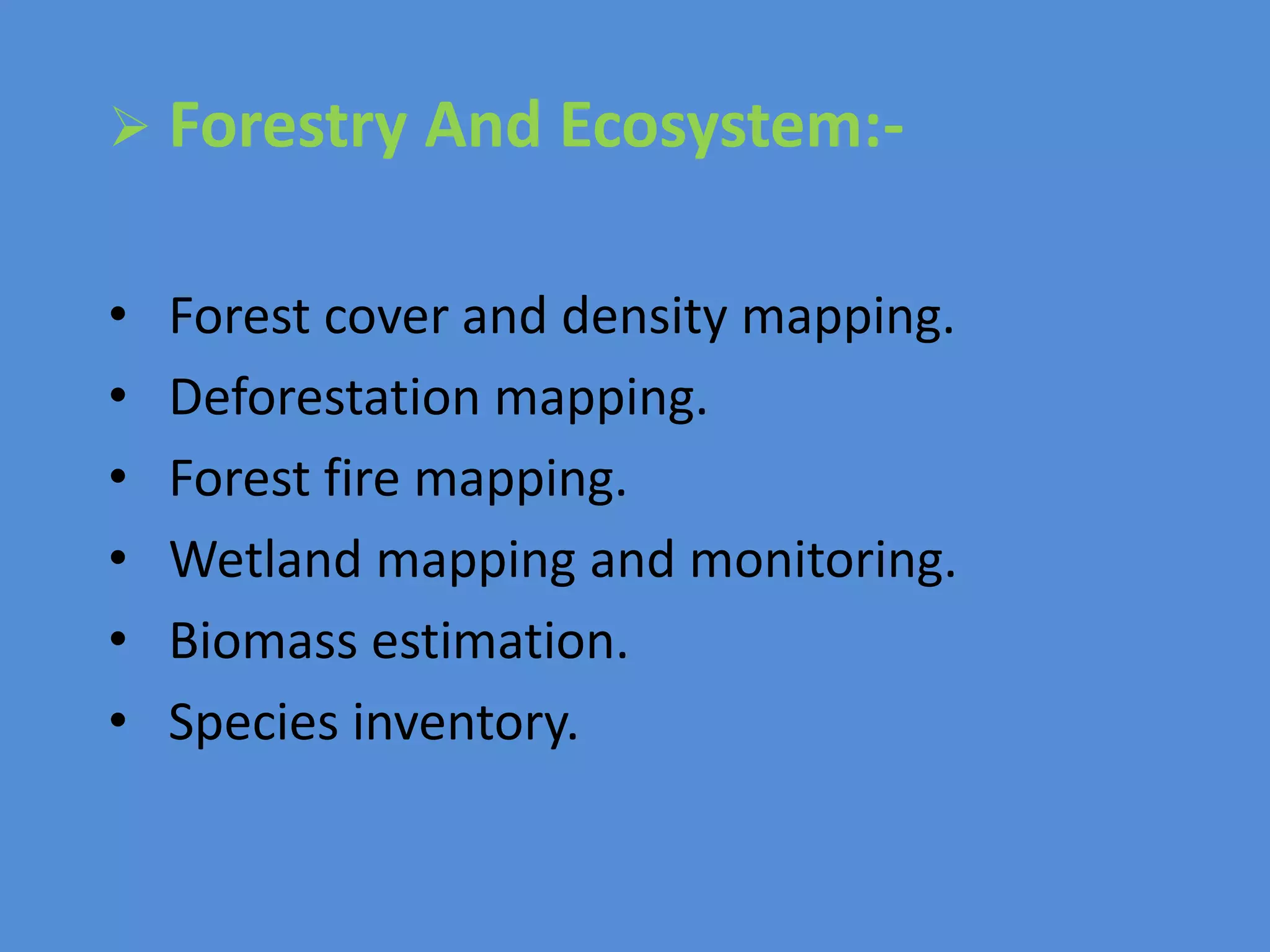  Forestry And Ecosystem:-
• Forest cover and density mapping.
• Deforestation mapping.
• Forest fire mapping.
• Wetland mapping and monitoring.
• Biomass estimation.
• Species inventory.
 