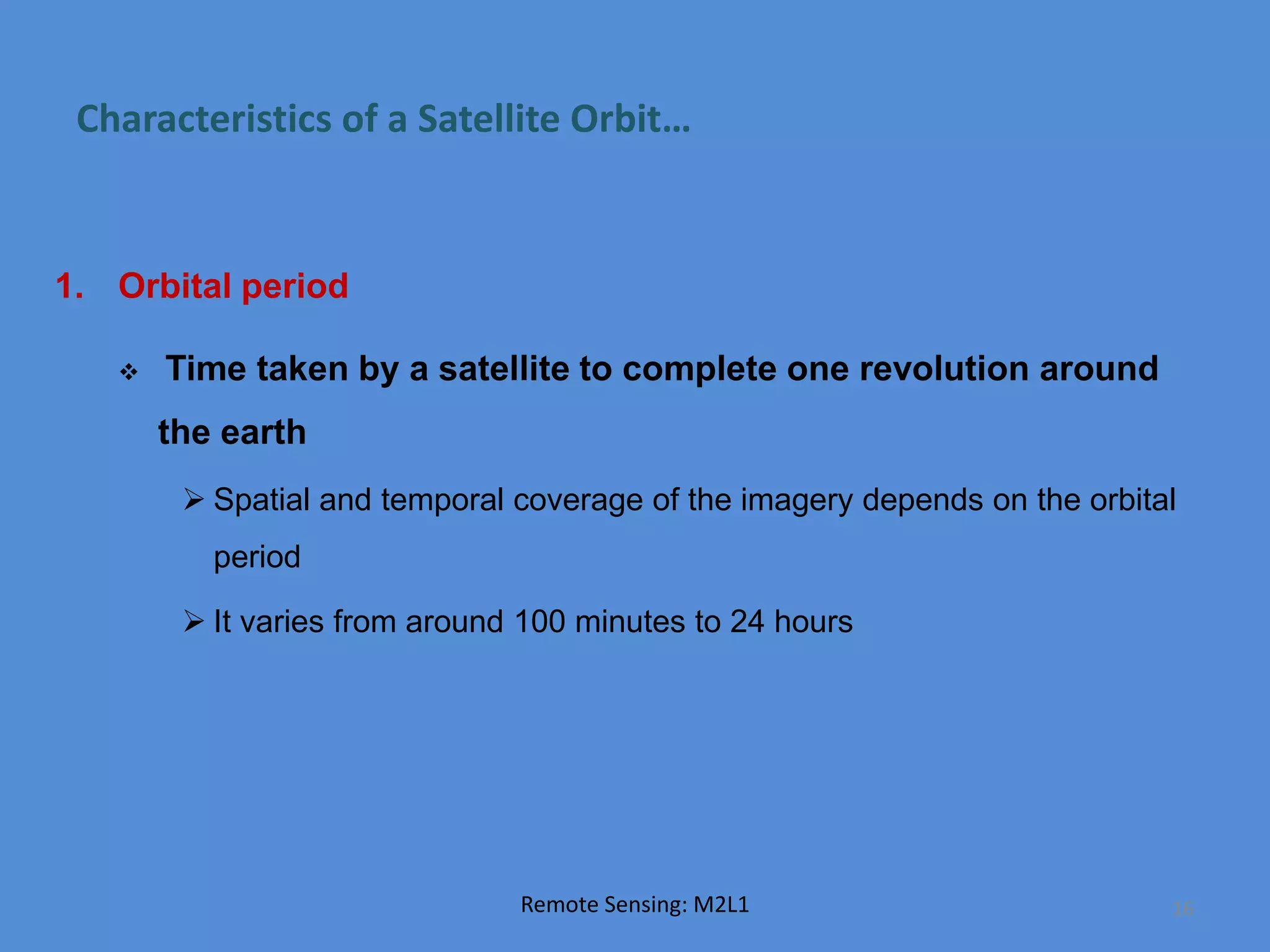 Characteristics of a Satellite Orbit…
1. Orbital period
 Time taken by a satellite to complete one revolution around
the earth
 Spatial and temporal coverage of the imagery depends on the orbital
period
 It varies from around 100 minutes to 24 hours
Remote Sensing: M2L1 16
 