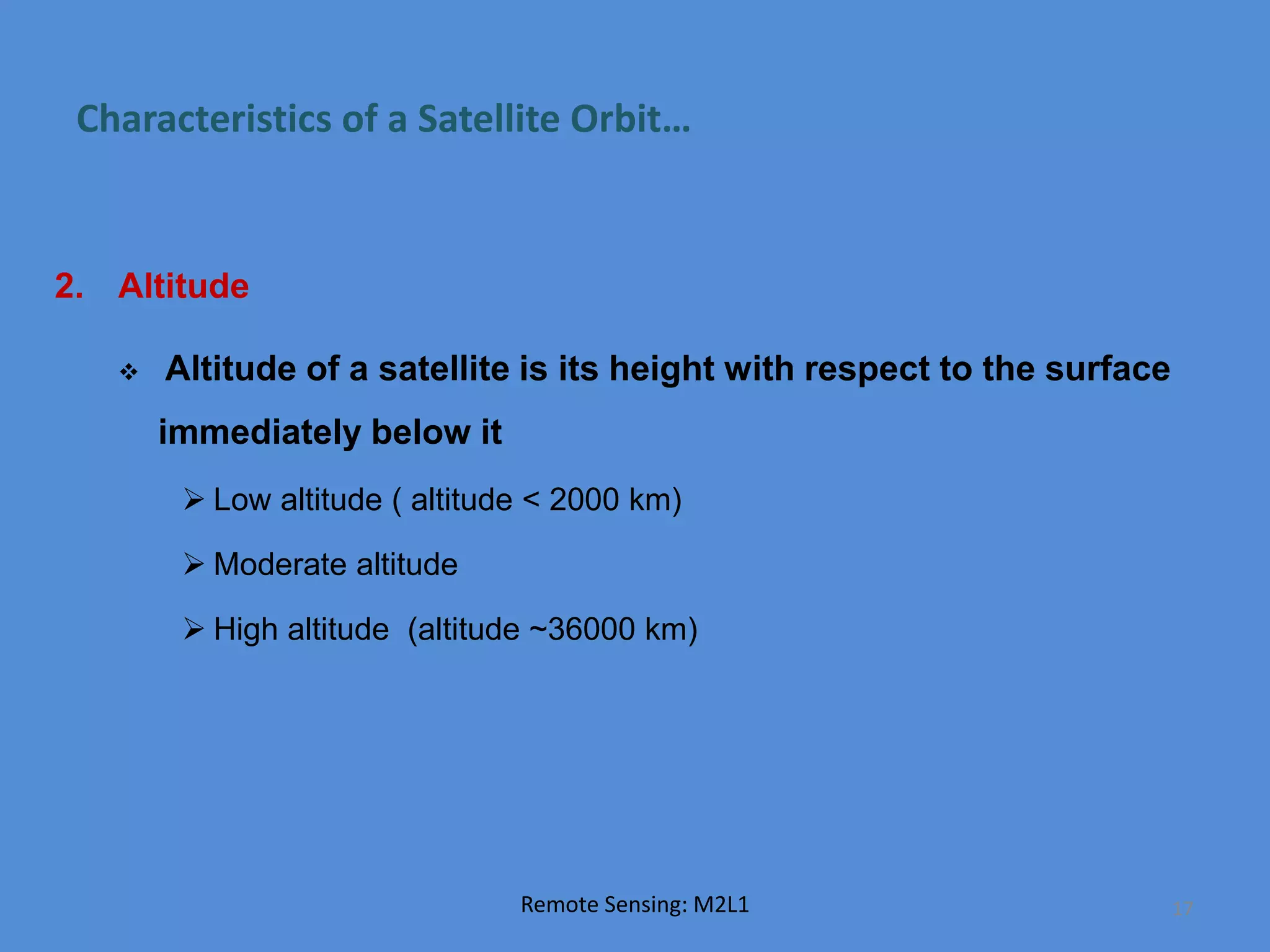 Characteristics of a Satellite Orbit…
2. Altitude
 Altitude of a satellite is its height with respect to the surface
immediately below it
 Low altitude ( altitude < 2000 km)
 Moderate altitude
 High altitude (altitude ~36000 km)
Remote Sensing: M2L1 17
 