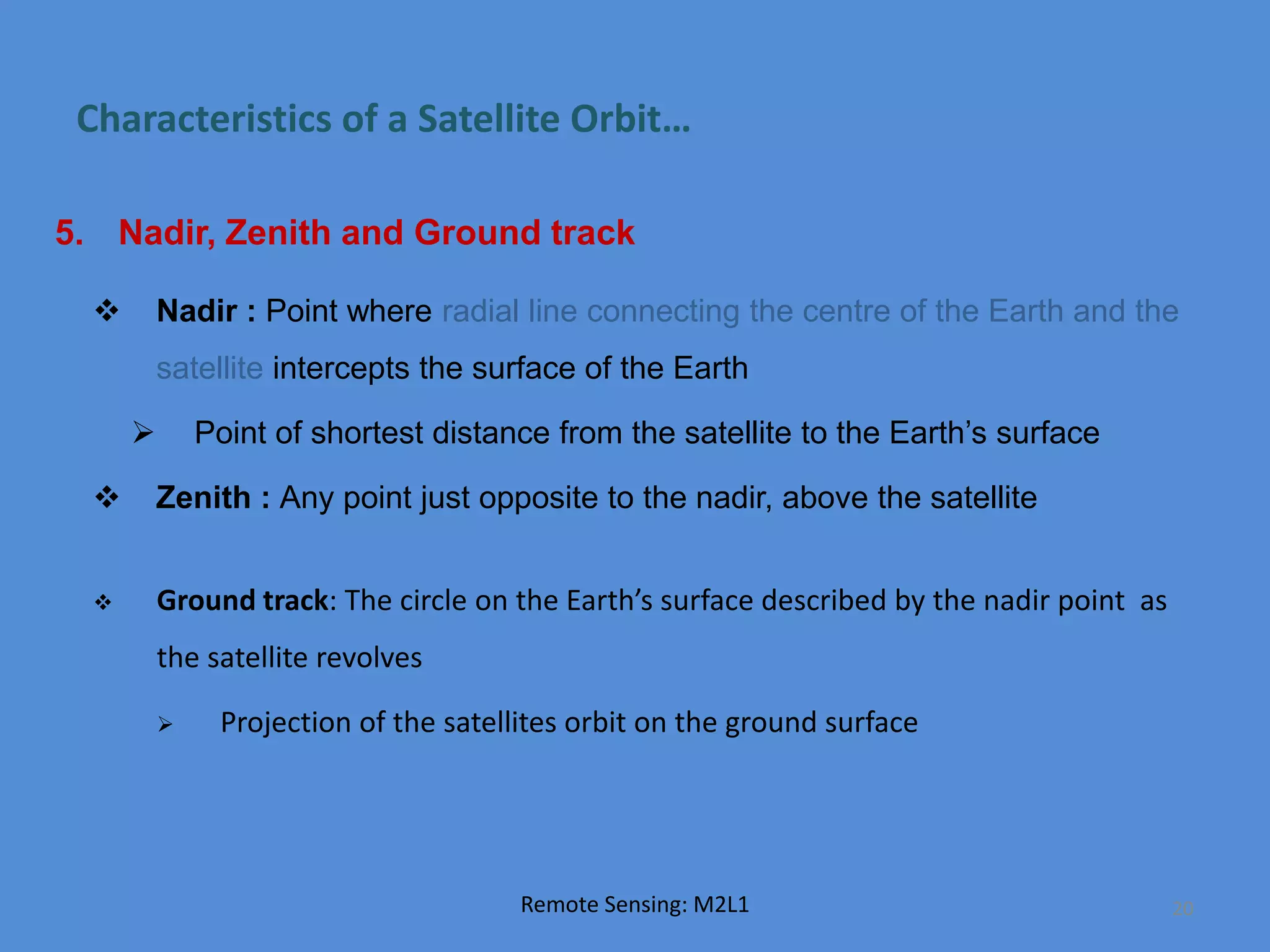 Characteristics of a Satellite Orbit…
5. Nadir, Zenith and Ground track
 Nadir : Point where radial line connecting the centre of the Earth and the
satellite intercepts the surface of the Earth
 Point of shortest distance from the satellite to the Earth’s surface
 Zenith : Any point just opposite to the nadir, above the satellite
Remote Sensing: M2L1 20
 Ground track: The circle on the Earth’s surface described by the nadir point as
the satellite revolves
 Projection of the satellites orbit on the ground surface
 