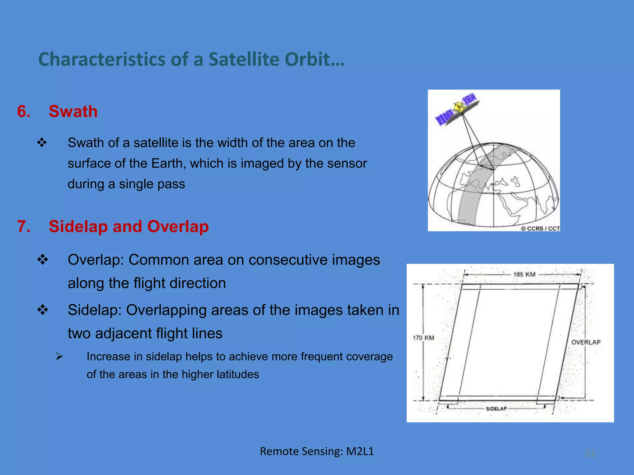 Characteristics of a Satellite Orbit…
6. Swath
 Swath of a satellite is the width of the area on the
surface of the Earth, which is imaged by the sensor
during a single pass
7. Sidelap and Overlap
 Overlap: Common area on consecutive images
along the flight direction
 Sidelap: Overlapping areas of the images taken in
two adjacent flight lines
 Increase in sidelap helps to achieve more frequent coverage
of the areas in the higher latitudes
Remote Sensing: M2L1 21
 