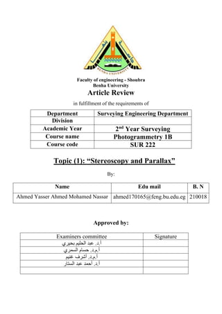 Faculty of engineering - Shoubra
Benha University
Article Review
in fulfillment of the requirements of
Department Surveying Engineering Department
Division
Academic Year 2nd
Year Surveying
Course name Photogrammetry 1B
Course code SUR 222
Topic (1): “Stereoscopy and Parallax”
By:
Name Edu mail B. N
Ahmed Yasser Ahmed Mohamed Nassar ahmed170165@feng.bu.edu.eg 210018
Approved by:
Examiners committee Signature
‫الحلي‬ ‫عبد‬ .‫د‬.‫أ‬
‫م‬
‫بحيري‬
‫السمري‬ ‫حسام‬ .‫د‬.‫م‬.‫أ‬
‫أشرف‬ .‫د‬.‫م‬.‫أ‬
‫غني‬
‫م‬
‫الستار‬ ‫عبد‬ ‫أحمد‬ .‫د‬.‫أ‬
 