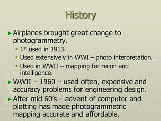 History
►Airplanes brought great change to
photogrammetry.
 1st used in 1913.
 Used extensively in WWI – photo interpretation.
 Used in WWII – mapping for recon and
intelligence.
►WWII – 1960 – used often, expensive and
accuracy problems for engineering design.
►After mid 60’s – advent of computer and
plotting has made photogrammetric
mapping accurate and affordable.
 