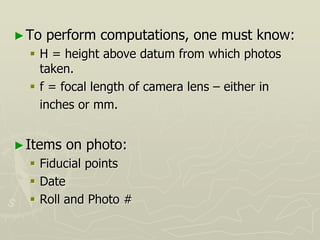 ►To perform computations, one must know:
 H = height above datum from which photos
taken.
 f = focal length of camera lens – either in
inches or mm.
►Items on photo:
 Fiducial points
 Date
 Roll and Photo #
 
