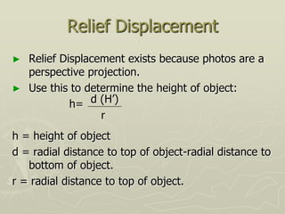 Relief Displacement
► Relief Displacement exists because photos are a
perspective projection.
► Use this to determine the height of object:
h=
h = height of object
d = radial distance to top of object-radial distance to
bottom of object.
r = radial distance to top of object.
d (H’)
r
 