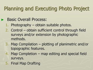 Planning and Executing Photo Project
► Basic Overall Process:
1. Photography – obtain suitable photos.
2. Control – obtain sufficient control through field
surveys and/or extension by photographic
methods.
3. Map Compilation – plotting of planimetric and/or
topographic features.
4. Map Completion – map editing and special field
surveys.
5. Final Map Drafting
 