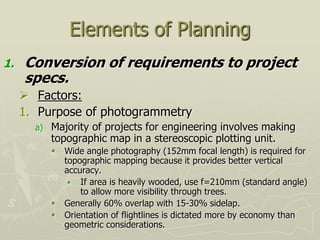 Elements of Planning
1. Conversion of requirements to project
specs.
 Factors:
1. Purpose of photogrammetry
a) Majority of projects for engineering involves making
topographic map in a stereoscopic plotting unit.
 Wide angle photography (152mm focal length) is required for
topographic mapping because it provides better vertical
accuracy.
 If area is heavily wooded, use f=210mm (standard angle)
to allow more visibility through trees.
 Generally 60% overlap with 15-30% sidelap.
 Orientation of flightlines is dictated more by economy than
geometric considerations.
 