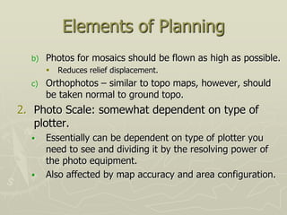Elements of Planning
b) Photos for mosaics should be flown as high as possible.
 Reduces relief displacement.
c) Orthophotos – similar to topo maps, however, should
be taken normal to ground topo.
2. Photo Scale: somewhat dependent on type of
plotter.
 Essentially can be dependent on type of plotter you
need to see and dividing it by the resolving power of
the photo equipment.
 Also affected by map accuracy and area configuration.
 