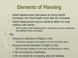 Elements of Planning
 Relief displacement decreases as flying height
increases, the focal length must also be increased.
 Relief displacement has no adverse affect on map
making with stereo.
 With greater relief displacement, elevations can be measured
and plotted more accurately.
5. Tilt
 Amount in direction of flight (y tilt).
 Will cause overlap to be greater on one end than other.
 Amount normal direction of flight (x tilt).
 Will increase sidelap on one side and decrease on other.
 Y tilt corrected by viewfinder.
 X tilt corrected by increasing planned sidelap.
 