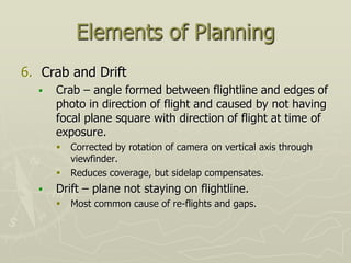 Elements of Planning
6. Crab and Drift
 Crab – angle formed between flightline and edges of
photo in direction of flight and caused by not having
focal plane square with direction of flight at time of
exposure.
 Corrected by rotation of camera on vertical axis through
viewfinder.
 Reduces coverage, but sidelap compensates.
 Drift – plane not staying on flightline.
 Most common cause of re-flights and gaps.
 